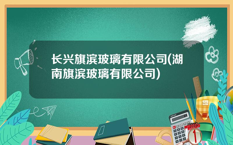 长兴旗滨玻璃有限公司(湖南旗滨玻璃有限公司)